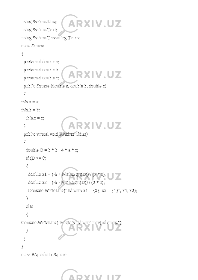 using System.Linq; using System.Text; using System.Threading.Tasks; class Square { protected double a; protected double b; protected double c; public Square (double a, double b, double c) { this.a = a; this.b = b; this.c = c; } public virtual void Kvadrat_ildiz() { double D = b * b - 4 * a * c; if (D >= 0) { double x1 = (-b + Math.Sqrt(D)) / (2 * a); double x2 = (-b - Math.Sqrt(D)) / (2 * a); Console.WriteLine(&#34;Ildizlar: x1 = {0}, x2 = {1}&#34;, x1, x2); } else { Console.WriteLine(&#34;Haqiqiy ildizlari mavjud emas.&#34;); } } } class Biquadrat : Square 