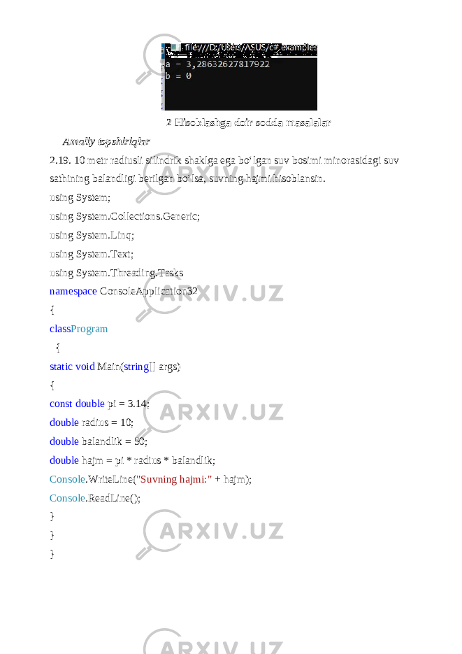  2 Hisoblashga doir sodda masalalar Amaliy topshiriqlar 2.19. 10 metr radiusli silindrik shaklga ega bo‘lgan suv bosimi minorasidagi suv sathining balandligi berilgan bo‘lsa, suvning haj mi hisoblansin. using System; using System.Collections.Generic; using System.Linq; using System.Text; using System.Threading.Tasks namespace ConsoleApplication32 { class Program { static void Main( string [] args) { const double pi = 3.14; double radius = 10; double balandlik = 50; double hajm = pi * radius * balandlik; Console .WriteLine( &#34;Suvning hajmi:&#34; + hajm); Console .ReadLine(); } } } 