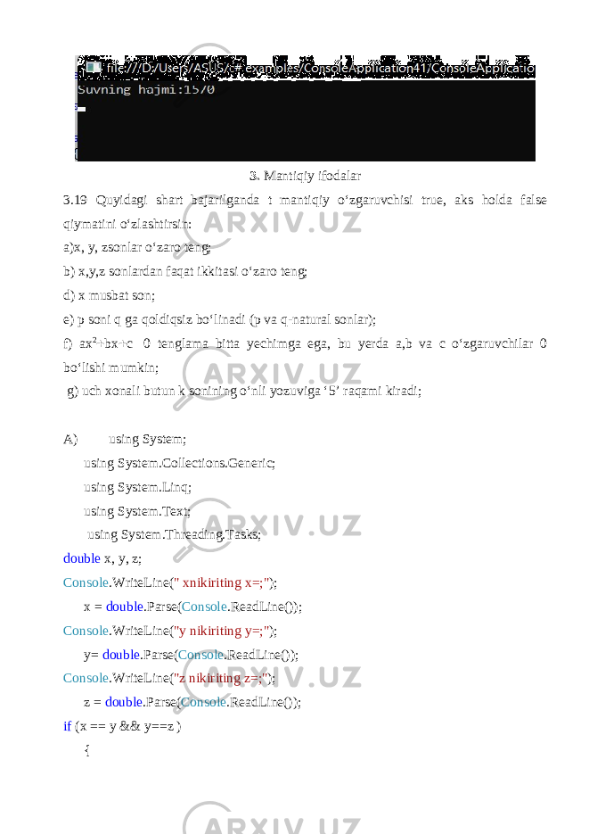 3. Mantiqiy ifodalar 3.19 Quyidagi shart bajarilganda t mantiqiy o‘zgaruvchisi true, aks holda false qiymatini o‘zlashtirsin: a)x, y, zsonlar o‘zaro teng; b) x,y,z sonlardan faqat ikkitasi o‘zaro teng; d) x musbat son; e) p soni q ga qoldiqsiz bo‘linadi (p va q-natural sonlar); f) ax 2  bx  c  0 tenglama bitta yechimga ega, bu yerda a,b va c o‘zgaruvchilar 0 bo‘lishi mumkin; g) uch xonali butun k sonining o‘nli yozuviga ‘5’ raqami kiradi; A) using System; using System.Collections.Generic; using System.Linq; using System.Text; using System.Threading.Tasks; double x, y, z; Console .WriteLine( &#34; xnikiriting x=;&#34; ); x = double .Parse( Console .ReadLine()); Console .WriteLine( &#34;y nikiriting y=;&#34; ); y= double .Parse( Console .ReadLine()); Console .WriteLine( &#34;z nikiriting z=;&#34; ); z = double .Parse( Console .ReadLine()); if (x == y && y==z ) { 