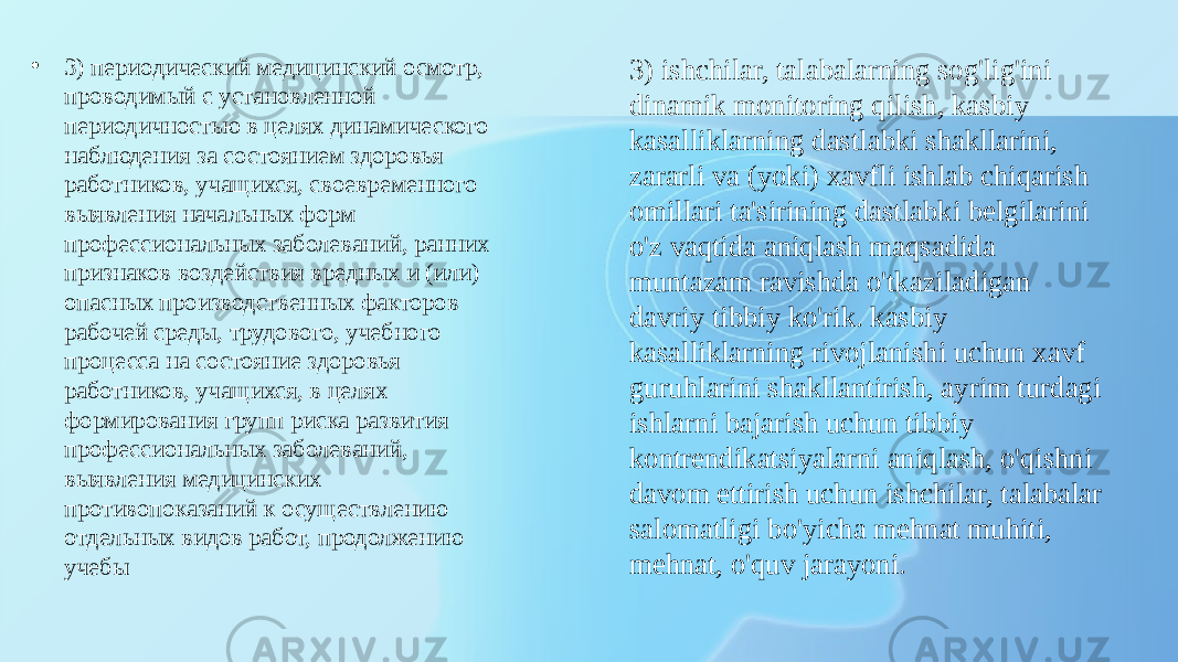 • 3) периодический медицинский осмотр, проводимый с установленной периодичностью в целях динамического наблюдения за состоянием здоровья работников, учащихся, своевременного выявления начальных форм профессиональных заболеваний, ранних признаков воздействия вредных и (или) опасных производственных факторов рабочей среды, трудового, учебного процесса на состояние здоровья работников, учащихся, в целях формирования групп риска развития профессиональных заболеваний, выявления медицинских противопоказаний к осуществлению отдельных видов работ, продолжению учебы 3) ishchilar, talabalarning sog&#39;lig&#39;ini dinamik monitoring qilish, kasbiy kasalliklarning dastlabki shakllarini, zararli va (yoki) xavfli ishlab chiqarish omillari ta&#39;sirining dastlabki belgilarini o&#39;z vaqtida aniqlash maqsadida muntazam ravishda o&#39;tkaziladigan davriy tibbiy ko&#39;rik. kasbiy kasalliklarning rivojlanishi uchun xavf guruhlarini shakllantirish, ayrim turdagi ishlarni bajarish uchun tibbiy kontrendikatsiyalarni aniqlash, o&#39;qishni davom ettirish uchun ishchilar, talabalar salomatligi bo&#39;yicha mehnat muhiti, mehnat, o&#39;quv jarayoni. 