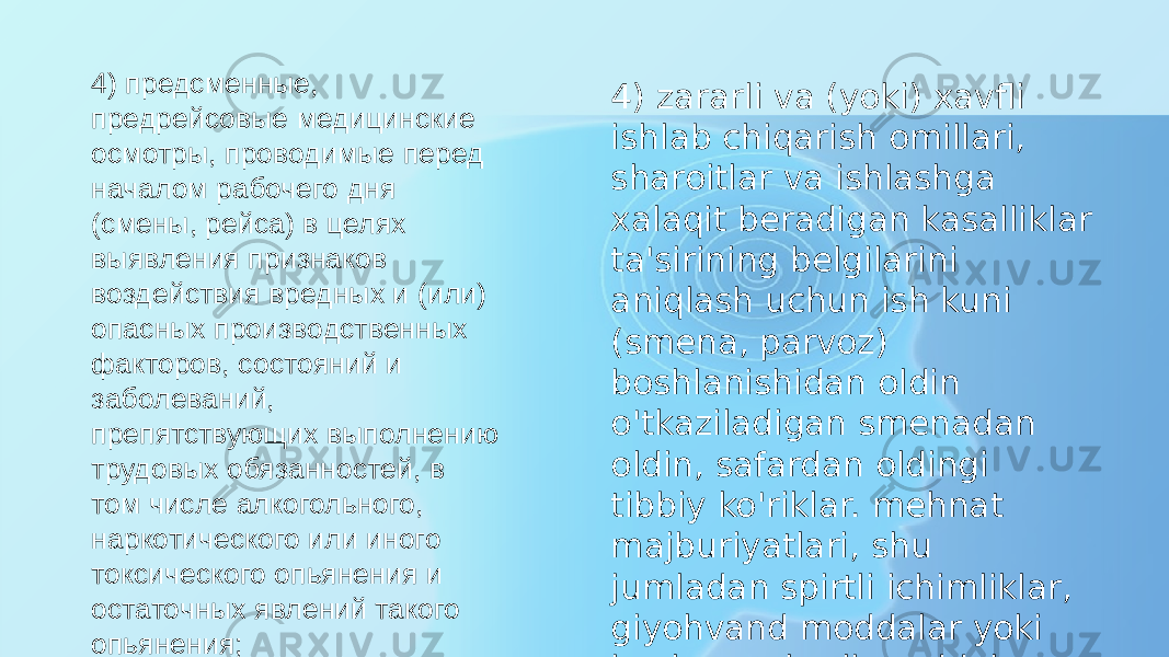 4) предсменные, предрейсовые медицинские осмотры, проводимые перед началом рабочего дня (смены, рейса) в целях выявления признаков воздействия вредных и (или) опасных производственных факторов, состояний и заболеваний, препятствующих выполнению трудовых обязанностей, в том числе алкогольного, наркотического или иного токсического опьянения и остаточных явлений такого опьянения; 4) zararli va (yoki) xavfli ishlab chiqarish omillari, sharoitlar va ishlashga xalaqit beradigan kasalliklar ta&#39;sirining belgilarini aniqlash uchun ish kuni (smena, parvoz) boshlanishidan oldin o&#39;tkaziladigan smenadan oldin, safardan oldingi tibbiy ko&#39;riklar. mehnat majburiyatlari, shu jumladan spirtli ichimliklar, giyohvand moddalar yoki boshqa zaharli moddalar bilan zaharlanish va bunday zaharlanishning qoldiq oqibatlari; 