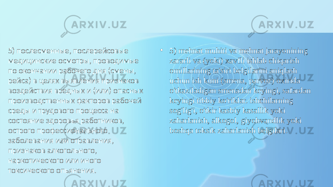 • 5) mehnat muhiti va mehnat jarayonining zararli va (yoki) xavfli ishlab chiqarish omillarining ta&#39;siri belgilarini aniqlash uchun ish kuni (smena, parvoz) oxirida o&#39;tkaziladigan smenadan keyingi, safardan keyingi tibbiy ko&#39;riklar. ishchilarning sog&#39;lig&#39;i, o&#39;tkir kasbiy kasallik yoki zaharlanish, alkogol, giyohvandlik yoki boshqa toksik zaharlanish belgilari.5) послесменные, послерейсовые медицинские осмотры, проводимые по окончании рабочего дня (смены, рейса) в целях выявления признаков воздействия вредных и (или) опасных производственных факторов рабочей среды и трудового процесса на состояние здоровья работников, острого профессионального заболевания или отравления, признаков алкогольного, наркотического или иного токсического опьянения. 