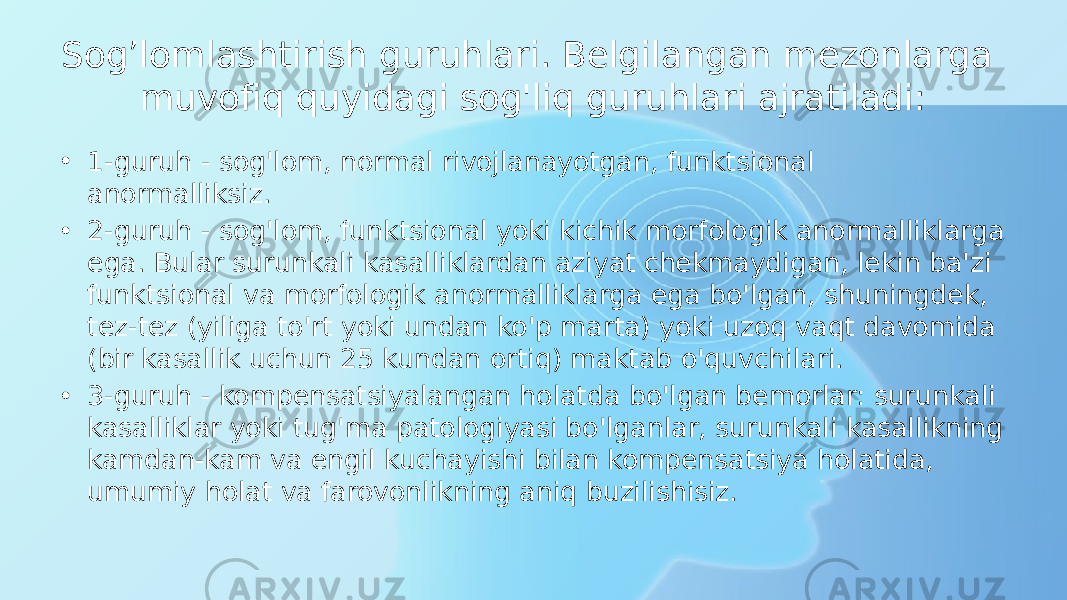 Sog’lomlashtirish guruhlari. Belgilangan mezonlarga muvofiq quyidagi sog&#39;liq guruhlari ajratiladi: • 1-guruh - sog&#39;lom, normal rivojlanayotgan, funktsional anormalliksiz. • 2-guruh - sog&#39;lom, funktsional yoki kichik morfologik anormalliklarga ega. Bular surunkali kasalliklardan aziyat chekmaydigan, lekin ba&#39;zi funktsional va morfologik anormalliklarga ega bo&#39;lgan, shuningdek, tez-tez (yiliga to&#39;rt yoki undan ko&#39;p marta) yoki uzoq vaqt davomida (bir kasallik uchun 25 kundan ortiq) maktab o&#39;quvchilari. • 3-guruh - kompensatsiyalangan holatda bo&#39;lgan bemorlar: surunkali kasalliklar yoki tug&#39;ma patologiyasi bo&#39;lganlar, surunkali kasallikning kamdan-kam va engil kuchayishi bilan kompensatsiya holatida, umumiy holat va farovonlikning aniq buzilishisiz. 