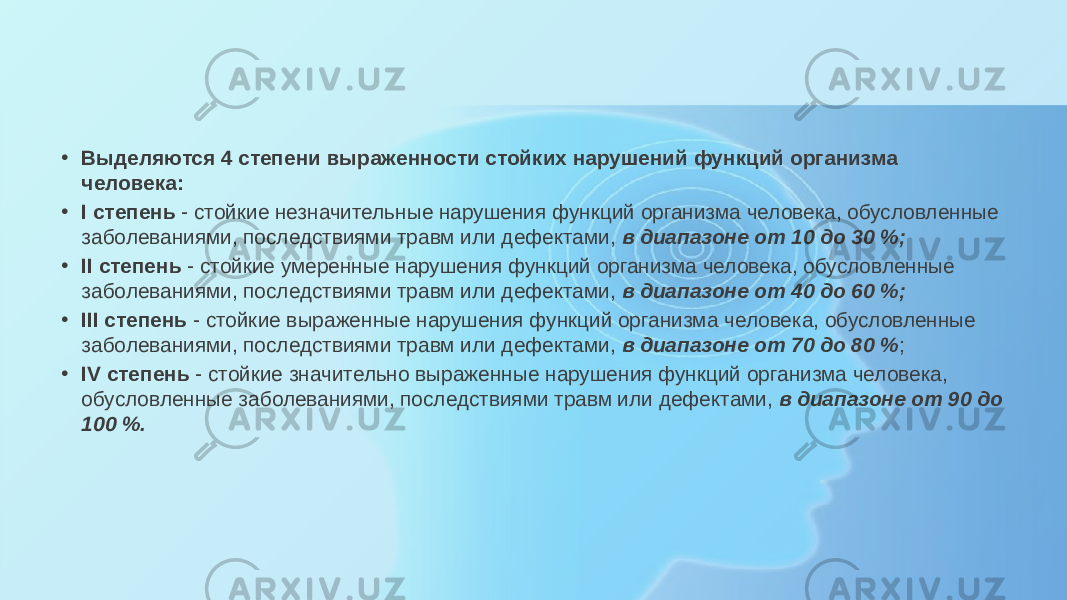 • Выделяются 4 степени выраженности стойких нарушений функций организма человека: • I степень  - стойкие незначительные нарушения функций организма человека, обусловленные заболеваниями, последствиями травм или дефектами,  в диапазоне от 10 до 30 %; • II степень  - стойкие умеренные нарушения функций организма человека, обусловленные заболеваниями, последствиями травм или дефектами,  в диапазоне от 40 до 60 %; • III степень  - стойкие выраженные нарушения функций организма человека, обусловленные заболеваниями, последствиями травм или дефектами,  в диапазоне от 70 до 80 % ; • IV степень  - стойкие значительно выраженные нарушения функций организма человека, обусловленные заболеваниями, последствиями травм или дефектами,  в диапазоне от 90 до 100 %. 