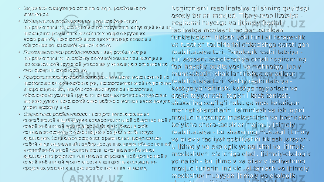 • Выделяют следующие основные виды реабилитации инвалидов. • Медицинская реабилитация  - вид реабилитации, направленный на восстановление нарушенных функций или на проведение различных лечебных и корректирующих мероприятий, приспосабливающих инвалида к жизни и общественно полезной деятельности. • Психологическая реабилитация  - вид реабилитации, направленный на выработку активной жизненной позиции и положительной трудовой установки у инвалида в основном за счет средств психотерапии. • Профессиональная реабилитация  - комплекс мероприятий по профессиональной ориентации, профессиональной подготовке и переподготовке, подбор соответствующей профессии, обеспечение условий труда, отвечающих состоянию здоровья индивидуума и приспособление рабочего места к имеющемуся у него дефекту и др. • Социальная реабилитация  - процесс восстановления способностей индивидуума к самостоятельной общественной и семейно-бытовой деятельности. Она включает в себя социально-средовую ориентацию и социально-бытовую адаптацию. Социально-средовая ориентация представляет собой индивидуальный подбор доступных видов общественной и семейно-бытовой деятельности, а социально-бытовая адаптация определяет оптимальные режимы общественной и семейно-бытовой деятельности в конкретных социально- средовых условиях и приспособление к ним инвалид Nogironlarni reabilitatsiya qilishning quyidagi asosiy turlari mavjud. Tibbiy reabilitatsiya - nogironni hayotga va ijtimoiy foydali faoliyatga moslashtiradigan buzilgan funktsiyalarni tiklash yoki turli xil terapevtik va tuzatish tadbirlarini o&#39;tkazishga qaratilgan reabilitatsiya turi. Psixologik reabilitatsiya - bu, asosan, psixoterapiya orqali nogironning faol hayotiy pozitsiyasi va mehnatga ijobiy munosabatini shakllantirishga qaratilgan reabilitatsiya turi. Kasbiy reabilitatsiya - kasbga yo&#39;naltirish, kasbga tayyorlash va qayta tayyorlash, tegishli kasb tanlash, shaxsning sog&#39;lig&#39;i holatiga mos keladigan mehnat sharoitlarini ta&#39;minlash va ish joyini mavjud nuqsonga moslashtirish va boshqalar bo&#39;yicha chora-tadbirlar majmui. Ijtimoiy reabilitatsiya - bu shaxsning mustaqil ijtimoiy va oilaviy faoliyat qobiliyatini tiklash jarayoni. U ijtimoiy va ekologik yo&#39;nalishni va ijtimoiy moslashuvni o&#39;z ichiga oladi. Ijtimoiy-ekologik yo&#39;nalish - bu ijtimoiy va oilaviy faoliyatning mavjud turlarini individual tanlash va ijtimoiy moslashuv muayyan ijtimoiy va ekologik sharoitlarda ijtimoiy va oilaviy faoliyatning maqbul usullarini va nogironning ularga moslashishini belgilaydi. 