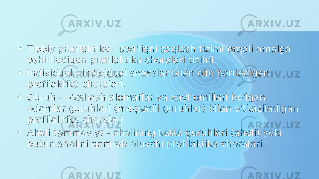 • Tibbiy profilaktika - sog&#39;liqni saqlash tizimi orqali amalga oshiriladigan profilaktika choralari tizimi. • Individual - individual shaxslar bilan olib boriladigan profilaktika choralari. • Guruh - o&#39;xshash alomatlar va xavf omillari bo&#39;lgan odamlar guruhlari (maqsadli guruhlar) bilan o&#39;tkaziladigan profilaktika choralari • Aholi (ommaviy) - aholining katta guruhlari (aholi) yoki butun aholini qamrab oluvchi profilaktika choralari 