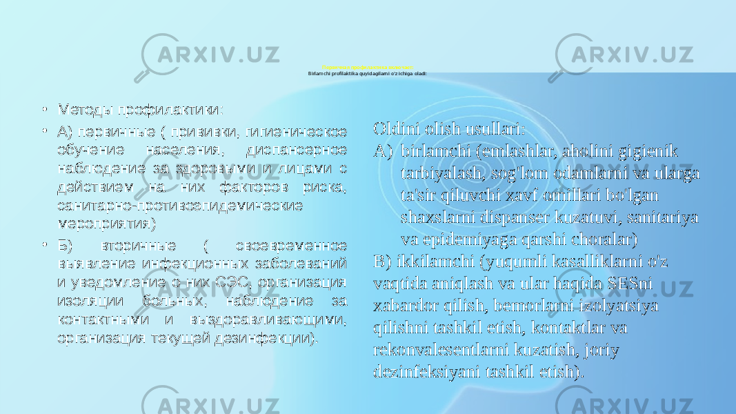 Первичная профилактика включает: Birlamchi profilaktika quyidagilarni o&#39;z ichiga oladi: • Методы профилактики: • А) первичные ( прививки, гигиеническое обучение населения, диспансерное наблюдение за здоровыми и лицами с действием на них факторов риска, санитарно-противоэпидемические мероприятия) • Б) вторичные ( своевременное выявление инфекционных заболеваний и уведомление о них СЭС, организация изоляции больных, наблюдение за контактными и выздоравливающими, организация текущей дезинфекции). Oldini olish usullari: A) birlamchi (emlashlar, aholini gigienik tarbiyalash, sog&#39;lom odamlarni va ularga ta&#39;sir qiluvchi xavf omillari bo&#39;lgan shaxslarni dispanser kuzatuvi, sanitariya va epidemiyaga qarshi choralar) B) ikkilamchi (yuqumli kasalliklarni o&#39;z vaqtida aniqlash va ular haqida SESni xabardor qilish, bemorlarni izolyatsiya qilishni tashkil etish, kontaktlar va rekonvalesentlarni kuzatish, joriy dezinfeksiyani tashkil etish). 