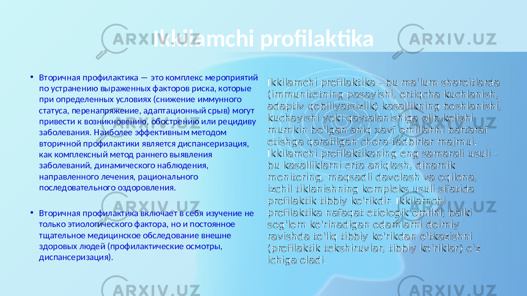 Ikkilamchi profilaktika • Вторичная профилактика ― это комплекс мероприятий по устранению выраженных факторов риска, которые при определенных условиях (снижение иммунного статуса, перенапряжение, адаптационный срыв) могут привести к возникновению, обострению или рецидиву заболевания. Наиболее эффективным методом вторичной профилактики является диспансеризация, как комплексный метод раннего выявления заболеваний, динамического наблюдения, направленного лечения, рационального последовательного оздоровления. • Вторичная профилактика включает в себя изучение не только этиологического фактора, но и постоянное тщательное медицинское обследование внешне здоровых людей (профилактические осмотры, диспансеризация). Ikkilamchi profilaktika - bu ma&#39;lum sharoitlarda (immunitetning pasayishi, ortiqcha kuchlanish, adaptiv qobiliyatsizlik) kasallikning boshlanishi, kuchayishi yoki qaytalanishiga olib kelishi mumkin bo&#39;lgan aniq xavf omillarini bartaraf etishga qaratilgan chora-tadbirlar majmui. Ikkilamchi profilaktikaning eng samarali usuli - bu kasalliklarni erta aniqlash, dinamik monitoring, maqsadli davolash va oqilona, izchil tiklanishning kompleks usuli sifatida profilaktik tibbiy ko&#39;rikdir. Ikkilamchi profilaktika nafaqat etiologik omilni, balki sog&#39;lom ko&#39;rinadigan odamlarni doimiy ravishda to&#39;liq tibbiy ko&#39;rikdan o&#39;tkazishni (profilaktik tekshiruvlar, tibbiy ko&#39;riklar) o&#39;z ichiga oladi. 