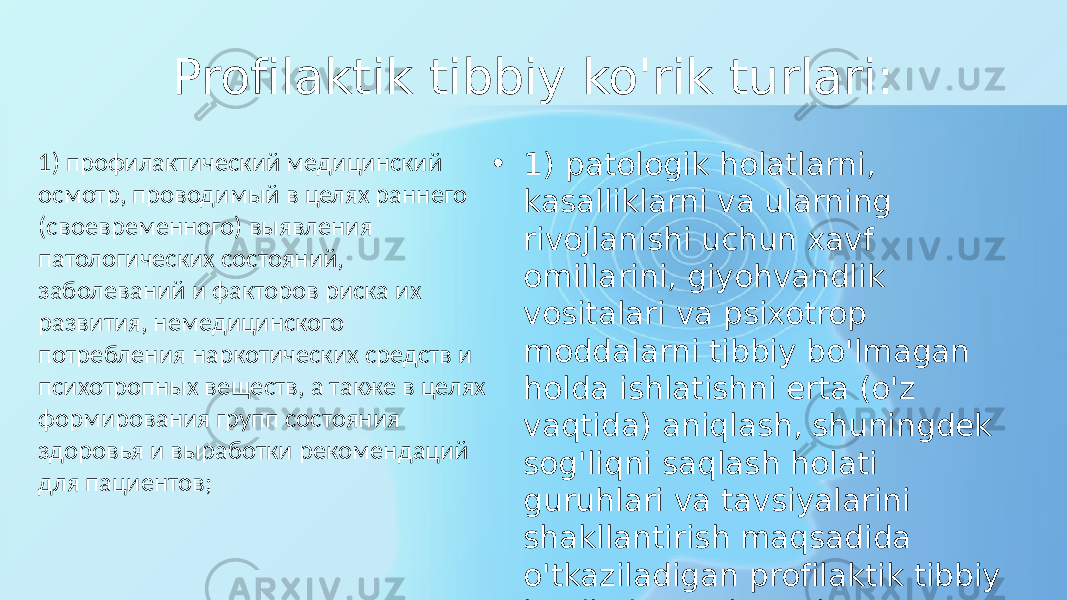 Profilaktik tibbiy ko&#39;rik turlari: • 1) patologik holatlarni, kasalliklarni va ularning rivojlanishi uchun xavf omillarini, giyohvandlik vositalari va psixotrop moddalarni tibbiy bo&#39;lmagan holda ishlatishni erta (o&#39;z vaqtida) aniqlash, shuningdek sog&#39;liqni saqlash holati guruhlari va tavsiyalarini shakllantirish maqsadida o&#39;tkaziladigan profilaktik tibbiy ko&#39;rik; bemorlar uchun;1) профилактический медицинский осмотр, проводимый в целях раннего (своевременного) выявления патологических состояний, заболеваний и факторов риска их развития, немедицинского потребления наркотических средств и психотропных веществ, а также в целях формирования групп состояния здоровья и выработки рекомендаций для пациентов; 