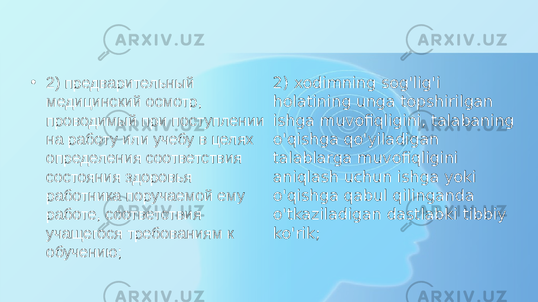 • 2) предварительный медицинский осмотр, проводимый при поступлении на работу или учебу в целях определения соответствия состояния здоровья работника поручаемой ему работе, соответствия учащегося требованиям к обучению; 2) xodimning sog&#39;lig&#39;i holatining unga topshirilgan ishga muvofiqligini, talabaning o&#39;qishga qo&#39;yiladigan talablarga muvofiqligini aniqlash uchun ishga yoki o&#39;qishga qabul qilinganda o&#39;tkaziladigan dastlabki tibbiy ko&#39;rik; 