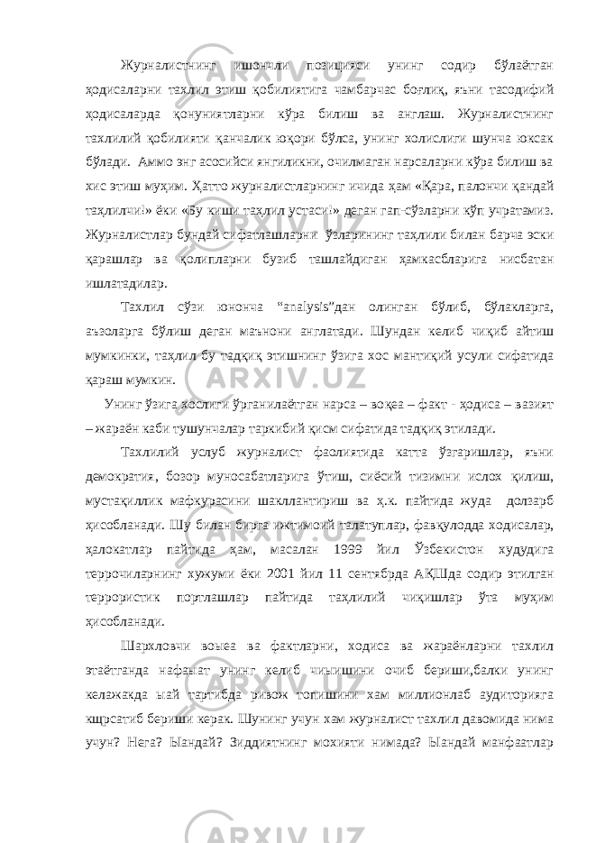 Журналистнинг ишончли позицияси унинг содир бўлаётган ҳ одисаларни тахлил этиш қ обилиятига чамбарчас бо ғ ли қ , яъни тасодифий ҳ одисаларда қ онуниятларни кўра билиш ва англаш. Журналистнинг тахлилий қ обилияти қ анчалик ю қ ори бўлса, унинг холислиги шунча юксак бўлади. Аммо энг асосийси янгиликни, очилмаган нарсаларни кўра билиш ва хис этиш му ҳ им. Ҳ атто журналистларнинг ичида ҳ ам « Қ ара, палончи қ андай та ҳ лилчи!» ёки «Бу киши та ҳ лил устаси!» деган гап-сўзларни кўп учратамиз. Журналистлар бундай сифатлашларни ўзларининг та ҳ лили билан барча эски қ арашлар ва қ олипларни бузиб ташлайдиган ҳ амкасбларига нисбатан ишлатадилар. Тахлил сўзи юнонча “ analysis ”дан олинган бўлиб, бўлакларга, аъзоларга бўлиш деган маънони англатади. Шундан келиб чи қ иб айтиш мумкинки, та ҳ лил бу тад қ и қ этишнинг ўзига хос манти қ ий усули сифатида қ араш мумкин. Унинг ўзига хослиги ўрганилаётган нарса – во қ еа – факт - ҳ одиса – вазият – жараён каби тушунчалар таркибий қ исм сифатида тад қ и қ этилади. Тахлилий услуб журналист фаолиятида катта ўзгаришлар, яъни демократия, бозор муносабатларига ўтиш, сиёсий тизимни ислох қ илиш, муста қ иллик мафкурасини шакллантириш ва ҳ .к. пайтида жуда долзарб ҳ исобланади. Шу билан бирга ижтимоий талатуплар, фав қ улодда ходисалар, ҳ алокатлар пайтида ҳ ам, масалан 1999 йил Ўзбекистон худудига террочиларнинг хужуми ёки 2001 йил 11 сентябрда А Қ Шда содир этилган террористик портлашлар пайтида та ҳ лилий чи қ ишлар ўта му ҳ им ҳ исобланади. Шархловчи воыеа ва фактларни, ходиса ва жараёнларни тахлил этаётганда нафаыат унинг келиб чиыишини очиб бериши,балки унинг келажакда ыай тартибда ривож топишини хам миллионлаб аудиторияга кщрсатиб бериши керак. Шунинг учун хам журналист тахлил давомида нима учун? Нега? Ыандай? Зиддиятнинг мохияти нимада? Ыандай манфаатлар 