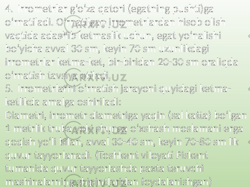 4. Irrometrlar g‘o‘za qatori (egatning pushti)ga o‘rnatiladi. O‘rnatilgan irrometrlardan hisob olish vaqtida adashib ketmaslik uchun, egat yo‘nalishi bo‘yicha avval 30 sm, keyin 70 sm uzunlikdagi irrometrlar ketma-ket, bir-biridan 20-30 sm oraliqda o‘rnatish tavsiya etiladi. 5. Irrometrlarni o‘rnatish jarayoni quyidagi ketma- ketlikda amalga oshiriladi: Diametri, irrometr diametriga yaqin (sal katta) bo‘lgan 1 metrlik truba yoki shunga o‘xshash moslamani erga qoqish yo‘li bilan, avval 30-40 sm, keyin 70-80 sm lik quvur tayyorlanadi. (Toshkent viloyati Piskent tumanida quvur tayyorlashda paxta teruvchi mashinalarning shipintlaridan foydalanishgan) 