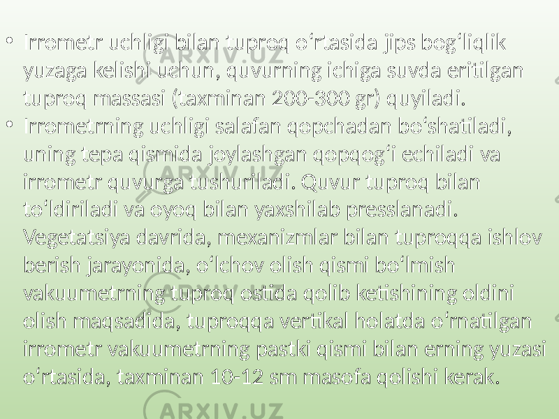 • Irrometr uchligi bilan tuproq o‘rtasida jips bog‘liqlik yuzaga kelishi uchun, quvurning ichiga suvda eritilgan tuproq massasi (taxminan 200-300 gr) quyiladi. • Irrometrning uchligi salafan qopchadan bo‘shatiladi, uning tepa qismida joylashgan qopqog‘i echiladi va irrometr quvurga tushuriladi. Quvur tuproq bilan to‘ldiriladi va oyoq bilan yaxshilab presslanadi. Vegetatsiya davrida, mexanizmlar bilan tuproqqa ishlov berish jarayonida, o‘lchov olish qismi bo‘lmish vakuumetrning tuproq ostida qolib ketishining oldini olish maqsadida, tuproqqa vertikal holatda o‘rnatilgan irrometr vakuumetrning pastki qismi bilan erning yuzasi o‘rtasida, taxminan 10-12 sm masofa qolishi kerak. 