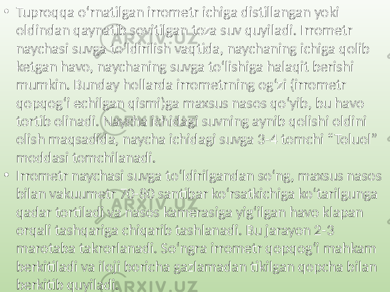 • Tuproqqa o‘rnatilgan irrometr ichiga distillangan yoki oldindan qaynatib sovitilgan toza suv quyiladi. Irrometr naychasi suvga to‘ldirilish vaqtida, naychaning ichiga qolib ketgan havo, naychaning suvga to‘lishiga halaqit berishi mumkin. Bunday hollarda irrometrning og‘zi (irrometr qopqog‘i echilgan qismi)ga maxsus nasos qo‘yib, bu havo tortib olinadi. Naycha ichidagi suvning aynib qolishi oldini olish maqsadida, naycha ichidagi suvga 3-4 tomchi “Toluol” moddasi tomchilanadi. • Irrometr naychasi suvga to‘ldirilgandan so‘ng, maxsus nasos bilan vakuumetr 70-80 santibar ko‘rsatkichiga ko‘tarilgunga qadar tortiladi va nasos kamerasiga yig‘ilgan havo klapan orqali tashqariga chiqarib tashlanadi. Bu jarayon 2-3 marotaba takrorlanadi. So‘ngra irrometr qopqog‘i mahkam berkitiladi va iloji boricha gazlamadan tikilgan qopcha bilan berkitib quyiladi. 