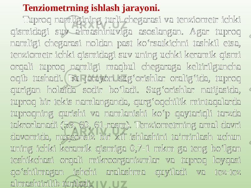 Tenziometrning ishlash jarayoni. Tuproq namligining turli chegarasi va tenziometr ichki qismidagi suv almashinuviga asoslangan. Agar tuproq namligi chegarasi noldan past ko‘rsatkichni tashkil etsa, tenziometr ichki qismidagi suv uning uchki keramik qismi orqali tuproq namligi maqbul chegaraga keltirilguncha oqib tushadi. Bu jarayon sug‘orishlar oralig‘ida, tuproq qurigan holatda sodir bo‘ladi. Sug‘orishlar natijasida, tuproq bir tekis namlanganda, qurg‘oqchilik mintaqalarda tuproqning qurishi va namlanishi ko‘p qaytariqli tarzda takrorlanadi (59, 60, 61-rasm). Tenziometrning amal davri davomida, nuqsonsiz bir xil ishlashini ta’minlash uchun uning ichki keramik qismiga 0,7-1 mkm ga teng bo‘lgan teshikchasi orqali mikroorganizmlar va tuproq loyqasi qo‘shilmagan ishchi aralashma quyiladi va tez-tez almashtirilib turiladi. 