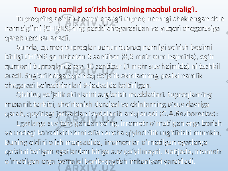 Tuproq namligi so‘rish bosimining maqbul oralig‘i. Tuproqning so‘rish bosimi oralig‘i tuproq namligi cheklangan dala nam sig‘imi (CHDNS)ning pastki chegarasidan va yuqori chegarasiga qarab xarakatlanadi. Bunda, qumoq tuproqlar uchun tuproq namligi so‘rish bosimi birligi CHDNS ga nisbatan 5 santibar (0,5 metr sum hajmida), og‘ir qumoqli tuproqlarda esa 10 santibar (1 metr suv hajmida) ni tashkil etadi. Sug‘oriladigan qishloq xo‘jalik ekinlarining pastki namlik chegarasi ko‘rsatkichlari 9-jadvalda keltirilgan. Qishloq xo‘jalik ekinlarini sug‘orish muddatlari, tuproqlarning mexanik tarkibi, sho‘rlanish darajasi va ekinlarning o‘suv davriga qarab, quyidagi jadvaldan foydalanib aniqlanadi (G.A.Bezborodov): Egatlarga suv taralgandan so‘ng, irrometr o‘rnatilgan erga borish va undagi ko‘rsatkichlarni olish ancha qiyinchilik tug‘dirishi mumkin. Buning oldini olish maqsadida, irrometrlar o‘rnatilgan egatlarga qo‘shni bo‘lgan egatlardan biriga suv qo‘yilmaydi. Natijada, irrometr o‘rnatilgan erga bemalol borib-qaytish imkoniyati yaratiladi. 