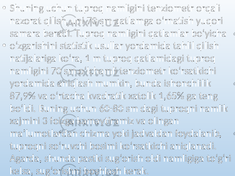 • Shuning uchun tuproq namligini tenziometr orqali nazorat qilish, uni 70 sm qatlamga o‘rnatish yuqori samara beradi. Tuproq namligini qatlamlar bo‘yicha • o‘zgarishini statistik usullar yordamida tahlil qilish natijalariga ko‘ra, 1 m tuproq qatlamidagi tuproq namligini 70 sm o‘lchamli tenziometr ko‘rsatkichi yordamida aniqlash mumkin, bunda ishonchlilik 87,9% va o‘rtacha kvadratik xatolik 1,65% ga teng bo‘ldi. Buning uchun 60-80 sm dagi tuproqni namlik xajmini 3 foizga kamaytiramiz va olingan ma’lumotlardan chizma yoki jadvaldan foydalanib, tuproqni so‘ruvchi bosimi ko‘rsatkichi aniqlanadi. Agarda, shunda pastki sug‘orish oldi namligiga to‘g‘ri kelsa, sug‘orishni boshlash kerak. 