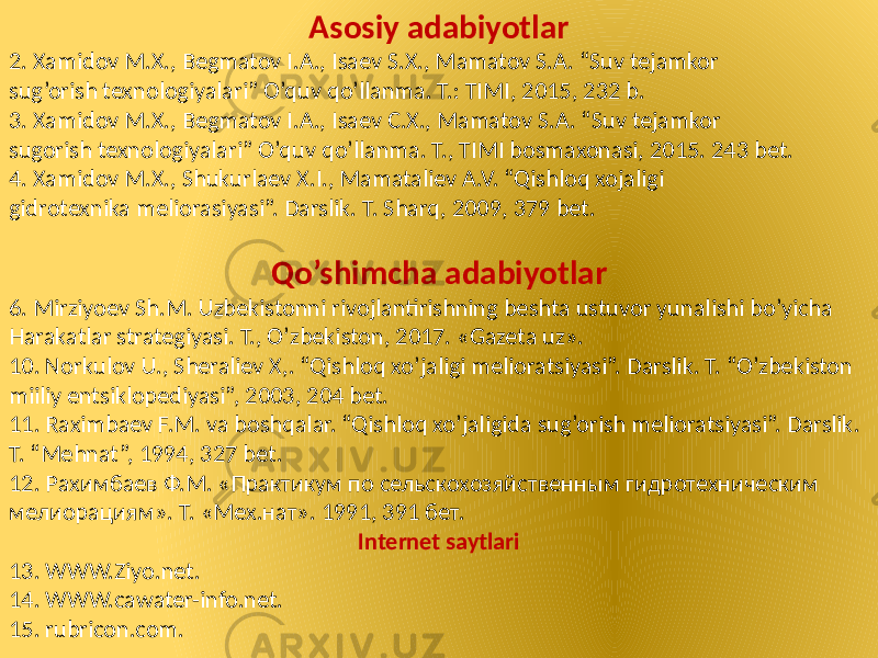 Asosiy adabiyotlar 2. Xamidov M.X., Begmatov I.A., Isaev S.X., Mamatov S.A. “Suv tejamkor sug’orish texnologiyalari” O’quv qo’llanma. T.: TIMI, 2015, 232 b. 3. Xamidov M.X., Begmatov I.A., Isaev C.X., Mamatov S.A. “Suv tejamkor sugorish texnologiyalari” O’quv qo’llanma. T., TIMI bosmaxonasi, 2015. 243 bet. 4. Xamidov M.X., Shukurlaev X.I., Mamataliev A.V. “Qishloq xojaligi gidrotexnika meliorasiyasi”. Darslik. T. Sharq, 2009, 379 bet. Qo’shimcha adabiyotlar 6. Mirziyoev Sh.M. Uzbekistonni rivojlantirishning beshta ustuvor yunalishi bo’yicha Harakatlar strategiyasi. T., O’zbekiston, 2017. «Gazeta uz». 10. Norkulov U., Sheraliev X,. “Qishloq xo’jaligi melioratsiyasi”. Darslik. T. “O’zbekiston miiliy entsiklopediyasi”, 2003, 204 bet. 11. Raximbaev F.M. va boshqalar. “Qishloq xo’jaligida sug’orish melioratsiyasi”. Darslik. T. “Mehnat”, 1994, 327 bet. 12. Рахимбаев Ф.М. «Практикум по сельскохозяйственным гидротехническим мелиорациям». Т. «Мех.нат». 1991, 391 бет. Internet saytlari 13. WWW.Ziyo.net. 14. WWW.cawater-info.net. 15. rubricon.com. 