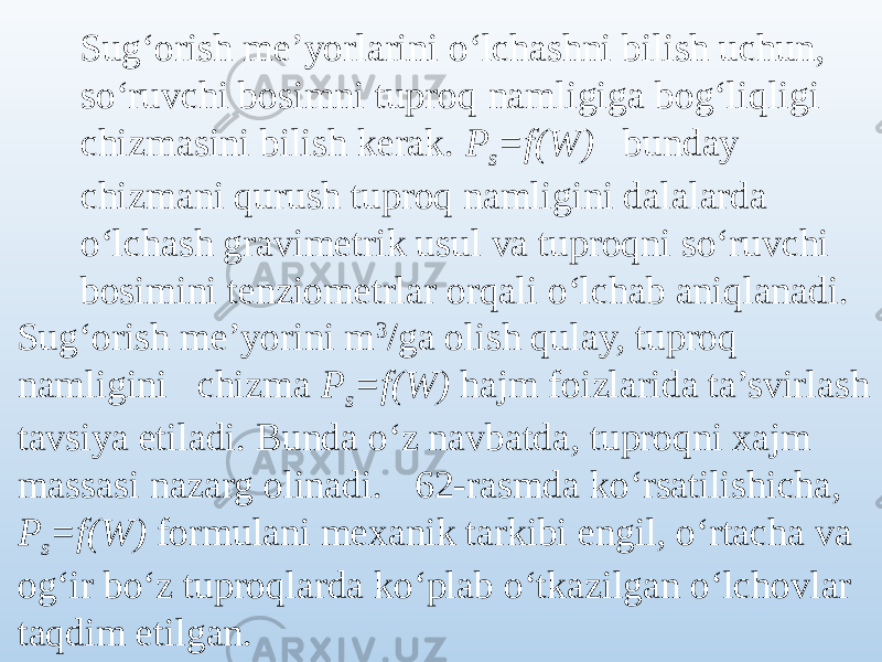 Sug‘orish me’yorlarini o‘lchashni bilish uchun, so‘ruvchi bosimni tuproq namligiga bog‘liqligi chizmasini bilish kerak. P s =f(W) bunday chizmani qurush tuproq namligini dalalarda o‘lchash gravimetrik usul va tuproqni so‘ruvchi bosimini tenziometrlar orqali o‘lchab aniqlanadi. Sug‘orish me’yorini m 3 /ga olish qulay, tuproq namligini chizma P s =f(W) hajm foizlarida ta’svirlash tavsiya etiladi. Bunda o‘z navbatda, tuproqni xajm massasi nazarg olinadi. 62-rasmda ko‘rsatilishicha, P s =f(W) formulani mexanik tarkibi engil, o‘rtacha va og‘ir bo‘z tuproqlarda ko‘plab o‘tkazilgan o‘lchovlar taqdim etilgan. 