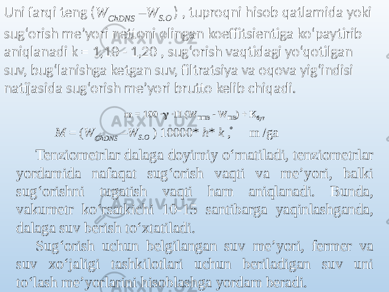 Uni farqi teng ( W ChDNS – W S.O ) , tuproqni hisob qatlamida yoki sug‘orish me’yori nettoni olingan koeffitsientiga ko‘paytirib aniqlanadi k = 1,10 - 1,20 , sug‘orish vaqtidagi yo‘qotilgan suv, bug‘lanishga ketgan suv, filtratsiya va oqova yig‘indisi natijasida sug‘orish me’yori brutto kelib chiqadi. m = 100 ·  ·Н (W ППВ - W ПВ ) + К буғ Ф M = ( W ChDNS – W S.O ) 10000* h * k , m /ga Tenziometrlar dalaga doyimiy o‘rnatiladi, tenziometrlar yordamida nafaqat sug‘orish vaqti va me’yori, balki sug‘orishni tugatish vaqti ham aniqlanadi. Bunda, vakumetr ko‘rsatkichi 10-15 santibarga yaqinlashganda, dalaga suv berish to‘xtatiladi. Sug‘orish uchun belgilangan suv me’yori, fermer va suv xo‘jaligi tashkilotlari uchun beriladigan suv uni to‘lash me’yorlarini hisoblashga yordam beradi. 