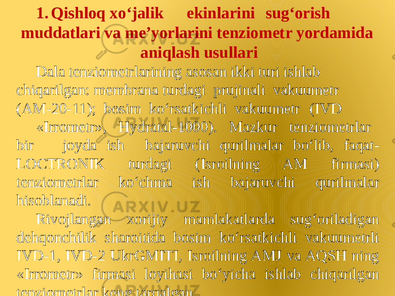 1. Qishloq xo‘jalik ekinlarini sug‘orish muddatlari va me’yorlarini tenziometr yordamida aniqlash usullari Dala tenziometrlarining asosan ikki turi ishlab chiqarilgan: membrana turdagi prujinali vakuumetr (AM-20-11); bosim ko‘rsatkichli vakuumetr (IVD «Irrometr», Hydratal-1000). Mazkur tenziometrlar bir joyda ish bajaruvchi qurilmalar bo‘lib, faqat- LOCTRONIK turdagi (Isroilning AM firmasi) tenziometrlar ko‘chma ish bajaruvchi qurilmalar hisoblanadi. Rivojlangan xorijiy mamlakatlarda sug‘oriladigan dehqonchilik sharoitida bosim ko‘rsatkichli vakuumetrli IVD-1, IVD-2 UkrGMITI, Isroilning AMJ va AQSH ning «Irrometr» firmasi loyihasi bo‘yicha ishlab chiqarilgan tenziometrlar keng tarqalgan. 