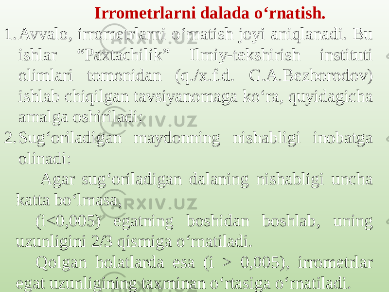 Irrometrlarni dalada o‘rnatish. 1. Avvalo, irrometrlarni o‘rnatish joyi aniqlanadi. Bu ishlar “Paxtachilik” Ilmiy-tekshirish instituti olimlari tomonidan (q./x.f.d. G.A.Bezborodov) ishlab chiqilgan tavsiyanomaga ko‘ra, quyidagicha amalga oshiriladi: 2. Sug‘oriladigan maydonning nishabligi inobatga olinadi:   Agar sug‘oriladigan dalaning nishabligi uncha katta bo‘lmasa, (i<0,005) egatning boshidan boshlab, uning uzunligini 2/3 qismiga o‘rnatiladi. Qolgan holatlarda esa (i > 0,005), irrometrlar egat uzunligining taxminan o‘rtasiga o‘rnatiladi. 