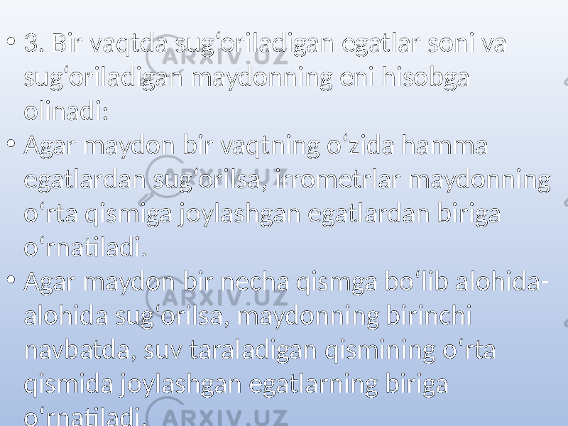 • 3. Bir vaqtda sug‘oriladigan egatlar soni va sug‘oriladigan maydonning eni hisobga olinadi: • Agar maydon bir vaqtning o‘zida hamma egatlardan sug‘orilsa, irrometrlar maydonning o‘rta qismiga joylashgan egatlardan biriga o‘rnatiladi. • Agar maydon bir necha qismga bo‘lib alohida- alohida sug‘orilsa, maydonning birinchi navbatda, suv taraladigan qismining o‘rta qismida joylashgan egatlarning biriga o‘rnatiladi. 