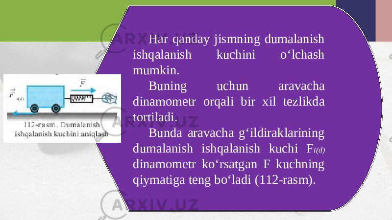 Har qanday jismning dumalanish ishqalanish kuchini o‘lchash mumkin. Buning uchun aravacha dinamometr orqali bir xil tezlikda tortiladi. Bunda aravacha g‘ildiraklarining dumalanish ishqalanish kuchi F i(d) dinamometr ko‘rsatgan F kuchning qiymatiga teng bo‘ladi (112-rasm). 
