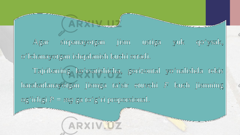 Agar sirpanayotgan jism ustiga yuk qo‘ysak, o‘lchanayotgan ishqalanish kuchi ortadi. Tajribaning ko‘rsatishicha, gorizontal yo‘nalishda tekis harakatlanayotgan jismga ta’sir etuvchi F kuch jismning og‘irligi P = mg ga to‘g‘ri proporsional. 