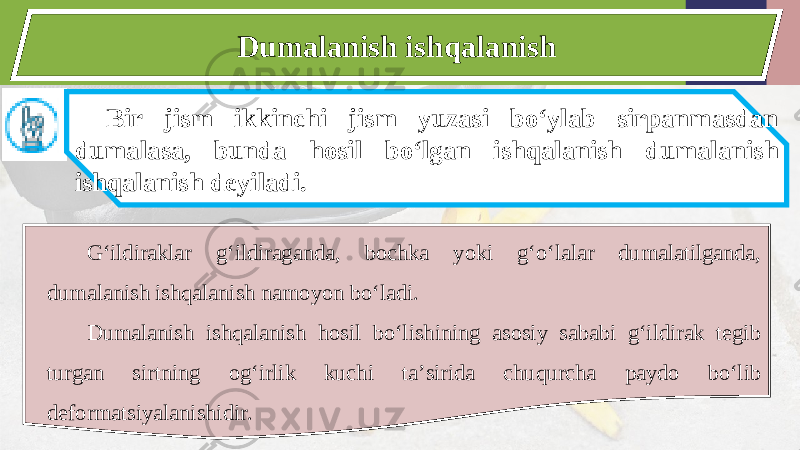 Dumalanish ishqalanish Bir jism ikkinchi jism yuzasi bo‘ylab sirpanmasdan dumalasa, bunda hosil bo‘lgan ishqalanish dumalanish ishqalanish deyiladi. G‘ildiraklar g‘ildiraganda, bochka yoki g‘o‘lalar dumalatilganda, dumalanish ishqalanish namoyon bo‘ladi. Dumalanish ishqalanish hosil bo‘lishining asosiy sababi g‘ildirak tegib turgan sirtning og‘irlik kuchi ta’sirida chuqurcha paydo bo‘lib deformatsiyalanishidir. 