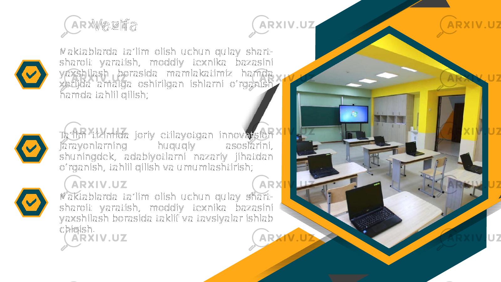 Vazifa Maktablarda ta’lim olish uchun qulay shart- sharoit yaratish, moddiy texnika bazasini yaxshilash borasida mamlakatimiz hamda xorijda amalga oshirilgan ishlarni o‘rganish hamda tahlil qilish; Maktablarda ta’lim olish uchun qulay shart- sharoit yaratish, moddiy texnika bazasini yaxshilash borasida taklif va tavsiyalar ishlab chiqish.Ta’lim tizimida joriy etilayotgan innovatsion jarayonlarning huquqiy asoslarini, shuningdek, adabiyotlarni nazariy jihatdan o‘rganish, tahlil qilish va umumlashtirish; 