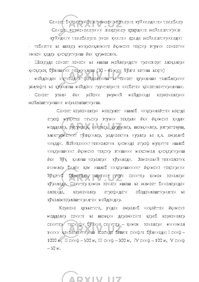 Саноат бинолари бош режаси ва уларга куйиладиган талаблар Саноат корхоналарини шаҳарлар ҳудудига жойлаштириш қуйидиги талабларга риоя қилган ҳолда жойлаштирилади: - табиатга ва шаҳар микроиқлимига ёқимсиз таҳсир этувчи саноатни имкон қадар қисқартириш ёки қурмаслик. - Шаҳарда саноат зонаси ва яшаш жойларидаги транспорт алоқалари қисқароқ бўлишини таҳминлаш (30 – 45 мин йўлга кетиш вақти) - майдондан иқтисодий фойдаланиш ва саноат қурилиши талабларини релғефга ва қурилиш майдони грунтларига нисбатан қаноатлантирилиши. - Саноат узели ёки райони умумий майдонида корхоналарни жойлаштиришни марказлаштириш. Саноат корхоналари маҳсулот ишлаб чиқарилаётган вақтда атроф муҳитга таъсир этувчи заҳарли ёки ёқимсиз ҳидли моддалар, тутунлар, чанглар, қурумлар, шовқинлар, ултратовуш, электромагнит тўлқинлар, радиоактив нурлар ва ҳ.к. ажралиб чиқади. Лойиҳанинг технологик қисмида атроф муҳитга ишлаб чиқаришнинг ёқимсиз таҳсир этишини максимал қисқартириш ёки йўқ қилиш чоралари кўрилади. Замонавий технологик ечимлар билан ҳам ишлаб чиқаришининг ёқимсиз таҳсирини йўқотиб бўлмайди, шунинг учун санитар ҳимоя зоналари кўрилади. Санитар ҳимоя зонаси яшаш ва жамоат биноларидан алоҳида, корхоналар атрофидаги ободонлаштирилган ва кўкаламзорлаштирилган майдондир. Корхона қувватига, ундан ажралиб чиқаётган ёқимсиз моддалар сонига ва шовқин даражисига қараб корхоналар санитар таснифи бўйича санитар – ҳимоя зоналари минимал энини қаноатлантириш асосида бешта синфга бўлинади: I синф – 1000 м, II синф – 500 м, III синф – 300 м, IV синф – 100 м, V синф – 50 м. 