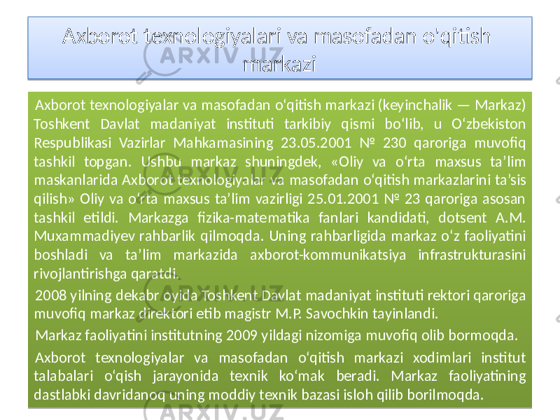 Axborot texnologiyalari va masofadan o&#39;qitish markazi Axborot texnologiyalar va masofadan o‘qitish markazi (keyinchalik — Markaz) Toshkent Davlat madaniyat instituti tarkibiy qismi bo‘lib, u O‘zbekiston Respublikasi Vazirlar Mahkamasining 23.05.2001 № 230 qaroriga muvofiq tashkil topgan. Ushbu markaz shuningdek, «Oliy va o‘rta maxsus ta’lim maskanlarida Axborot texnologiyalar va masofadan o‘qitish markazlarini ta’sis qilish» Oliy va o‘rta maxsus ta’lim vazirligi 25.01.2001 № 23 qaroriga asosan tashkil etildi. Markazga fizika-matematika fanlari kandidati, dotsent A.M. Muxammadiyev rahbarlik qilmoqda. Uning rahbarligida markaz o‘z faoliyatini boshladi va ta’lim markazida axborot-kommunikatsiya infrastrukturasini rivojlantirishga qaratdi. 2008 yilning dekabr oyida Toshkent Davlat madaniyat instituti rektori qaroriga muvofiq markaz direktori etib magistr M.P. Savochkin tayinlandi. Markaz faoliyatini institutning 2009 yildagi nizomiga muvofiq olib bormoqda. Axborot texnologiyalar va masofadan o‘qitish markazi xodimlari institut talabalari o‘qish jarayonida texnik ko‘mak beradi. Markaz faoliyatining dastlabki davridanoq uning moddiy texnik bazasi isloh qilib borilmoqda.0102 100E 01 20 25 06 10 150C0A 06 1E22 0304 05 28 10 1E 01 06 130E11 