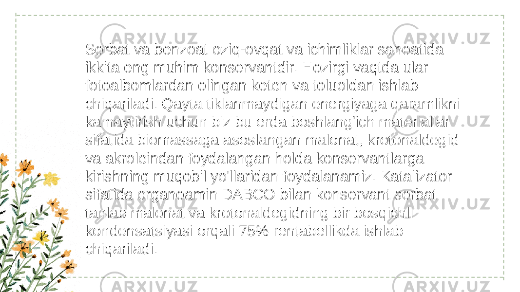 Sorbat va benzoat oziq-ovqat va ichimliklar sanoatida ikkita eng muhim konservantdir. Hozirgi vaqtda ular fotoalbomlardan olingan keten va toluoldan ishlab chiqariladi. Qayta tiklanmaydigan energiyaga qaramlikni kamaytirish uchun biz bu erda boshlang&#39;ich materiallar sifatida biomassaga asoslangan malonat, krotonaldegid va akroleindan foydalangan holda konservantlarga kirishning muqobil yo&#39;llaridan foydalanamiz. Katalizator sifatida organoamin DABCO bilan konservant sorbat tanlab malonat va krotonaldegidning bir bosqichli kondensatsiyasi orqali 75% rentabellikda ishlab chiqariladi.  