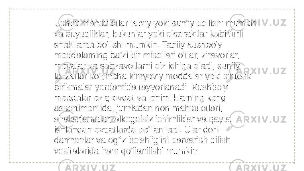 Ushbu mahsulotlar tabiiy yoki sun&#39;iy bo&#39;lishi mumkin va suyuqliklar, kukunlar yoki ekstraktlar kabi turli shakllarda bo&#39;lishi mumkin. Tabiiy xushbo&#39;y moddalarning ba&#39;zi bir misollari o&#39;tlar, ziravorlar, mevalar va sabzavotlarni o&#39;z ichiga oladi, sun&#39;iy lazzatlar ko&#39;pincha kimyoviy moddalar yoki sintetik birikmalar yordamida tayyorlanadi. Xushbo&#39;y moddalar oziq-ovqat va ichimliklarning keng assortimentida, jumladan non mahsulotlari, shakarlamalar, alkogolsiz ichimliklar va qayta ishlangan ovqatlarda qo&#39;llaniladi. Ular dori- darmonlar va og&#39;iz bo&#39;shlig&#39;ini parvarish qilish vositalarida ham qo&#39;llanilishi mumkin. 