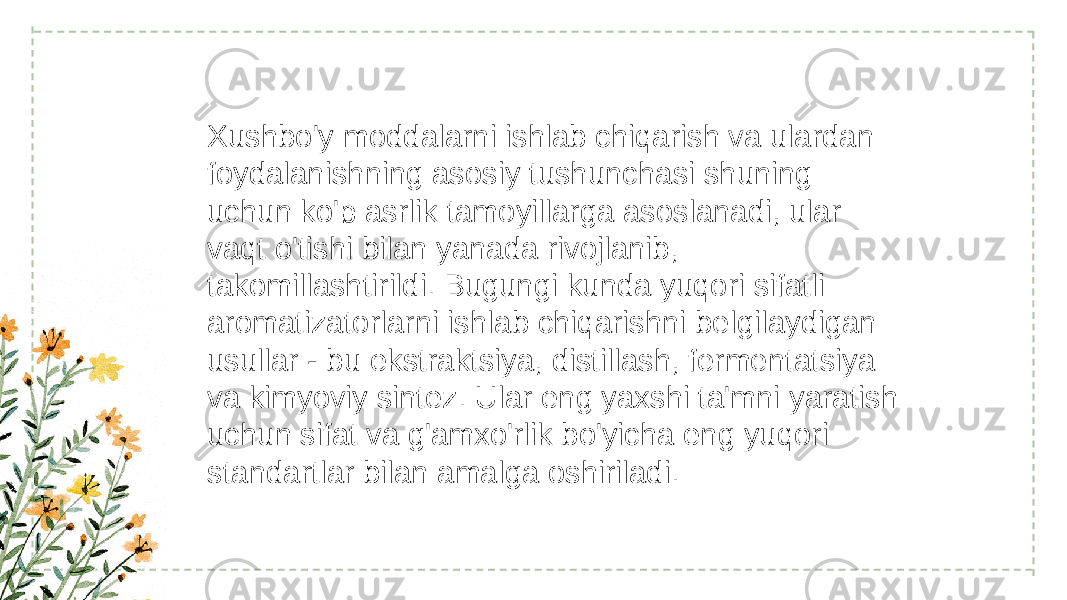 Xushbo&#39;y moddalarni ishlab chiqarish va ulardan foydalanishning asosiy tushunchasi shuning uchun ko&#39;p asrlik tamoyillarga asoslanadi, ular vaqt o&#39;tishi bilan yanada rivojlanib, takomillashtirildi. Bugungi kunda yuqori sifatli aromatizatorlarni ishlab chiqarishni belgilaydigan usullar - bu ekstraktsiya, distillash, fermentatsiya va kimyoviy sintez. Ular eng yaxshi ta&#39;mni yaratish uchun sifat va g&#39;amxo&#39;rlik bo&#39;yicha eng yuqori standartlar bilan amalga oshiriladi. 