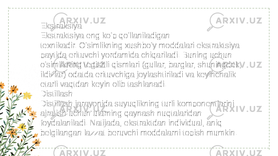 Ekstraksiya Ekstraktsiya eng ko&#39;p qo&#39;llaniladigan texnikadir. O&#39;simlikning xushbo&#39;y moddalari ekstraktsiya paytida erituvchi yordamida chiqariladi. Buning uchun o&#39;simlikning tegishli qismlari (gullar, barglar, shuningdek, ildizlar) odatda erituvchiga joylashtiriladi va keyinchalik etarli vaqtdan keyin olib tashlanadi. Distillash Distillash jarayonida suyuqlikning turli komponentlarini ajratish uchun ularning qaynash nuqtalaridan foydalaniladi. Natijada, ekstraktdan individual, aniq belgilangan lazzat beruvchi moddalarni topish mumkin. 