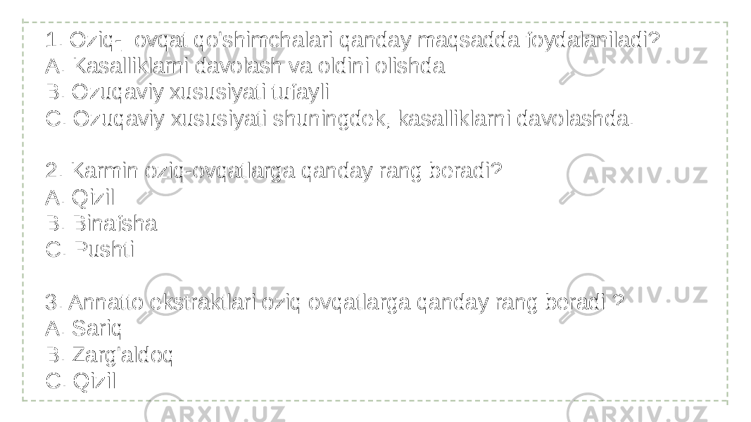 1. Oziq-_ovqat qo&#39;shimchalari qanday maqsadda foydalaniladi? A. Kasalliklarni davolash va oldini olishda B. Ozuqaviy xususiyati tufayli C. Ozuqaviy xususiyati shuningdek, kasalliklarni davolashda. 2. Karmin oziq-ovqatlarga qanday rang beradi? A. Qizil B. Binafsha C. Pushti 3. Annatto ekstraktlari oziq ovqatlarga qanday rang beradi ? A. Sariq B. Zarg&#39;aldoq C. Qizil 