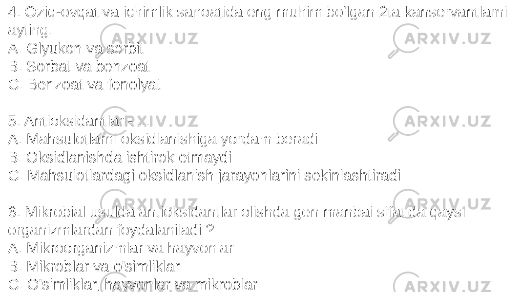 4. Oziq-ovqat va ichimlik sanoatida eng muhim bo&#39;lgan 2ta kanservantlarni ayting. A. Glyukon va sorbit B. Sorbat va benzoat C. Benzoat va fenolyat 5. Antioksidantlar - ... A. Mahsulotlarni oksidlanishiga yordam beradi B. Oksidlanishda ishtirok etmaydi C. Mahsulotlardagi oksidlanish jarayonlarini sekinlashtiradi 6. Mikrobial usulda antioksidantlar olishda gen manbai sifatida qaysi organizmlardan foydalaniladi ? A. Mikroorganizmlar va hayvonlar B. Mikroblar va o&#39;simliklar C. O&#39;simliklar, hayvonlar va mikroblar 