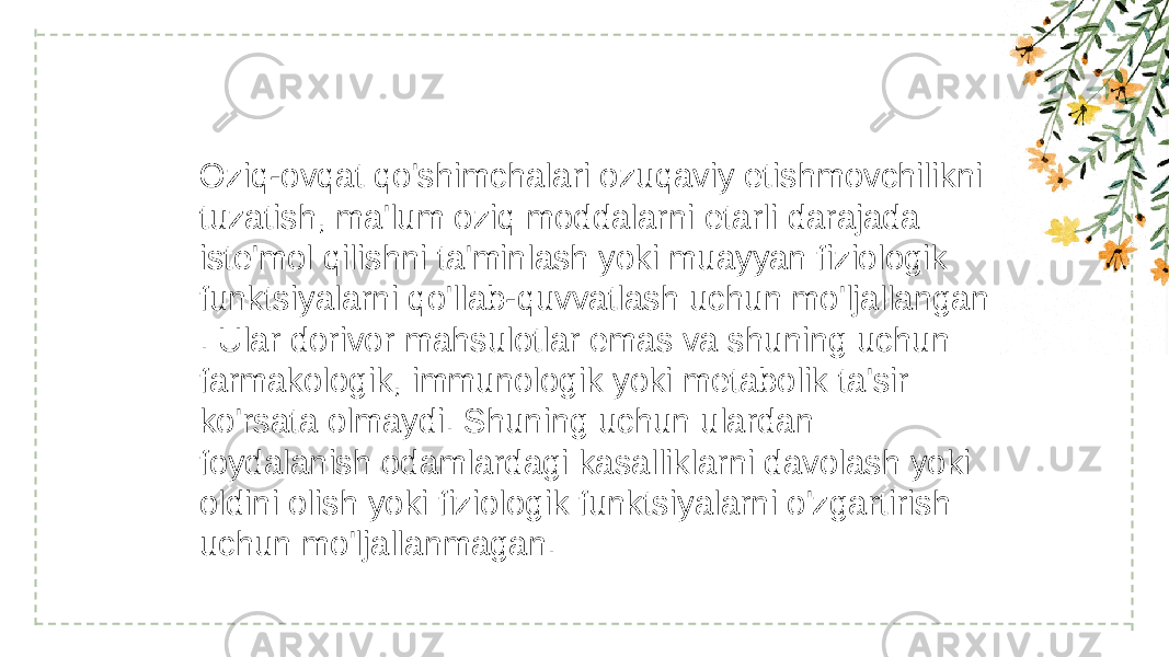 Oziq-ovqat qo&#39;shimchalari ozuqaviy etishmovchilikni tuzatish, ma&#39;lum oziq moddalarni etarli darajada iste&#39;mol qilishni ta&#39;minlash yoki muayyan fiziologik funktsiyalarni qo&#39;llab-quvvatlash uchun mo&#39;ljallangan . Ular dorivor mahsulotlar emas va shuning uchun farmakologik, immunologik yoki metabolik ta&#39;sir ko&#39;rsata olmaydi. Shuning uchun ulardan foydalanish odamlardagi kasalliklarni davolash yoki oldini olish yoki fiziologik funktsiyalarni o&#39;zgartirish uchun mo&#39;ljallanmagan. 