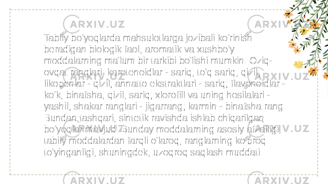 Tabiiy bo&#39;yoqlarda mahsulotlarga jozibali ko&#39;rinish beradigan biologik faol, aromatik va xushbo&#39;y moddalarning ma&#39;lum bir tarkibi bo&#39;lishi mumkin. Oziq- ovqat ranglari: karotenoidlar - sariq, to&#39;q sariq, qizil; likopenlar - qizil; annatto ekstraktlari - sariq; flavonoidlar - ko&#39;k, binafsha, qizil, sariq; xlorofill va uning hosilalari - yashil; shakar ranglari - jigarrang; karmin - binafsha rang. Bundan tashqari, sintetik ravishda ishlab chiqarilgan bo&#39;yoqlar mavjud. Bunday moddalarning asosiy afzalligi, tabiiy moddalardan farqli o&#39;laroq, ranglarning ko&#39;proq to&#39;yinganligi, shuningdek, uzoqroq saqlash muddati 