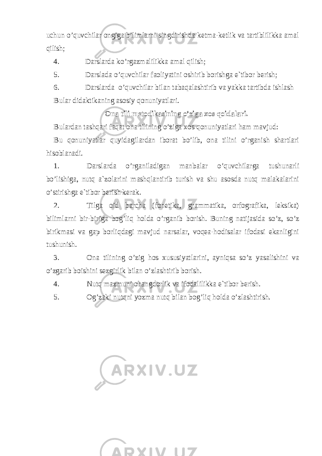 uchun o’quvchilar ongiga bilimlarni singdirishda ketma-ketlik va tartiblilikka amal qilish; 4. Darslarda ko’rgazmalilikka amal qilish; 5. Darslada o’quvchilar faoliyatini oshirib borishga e`tibor berish; 6. Darslarda o’quvchilar bilan tabaqalashtirib va yakka tartibda ishlash Bular didaktikaning asosiy qonuniyatlari. Ona tili metodikasining o’ziga xos qoidalari. Bulardan tashqari faqat ona tilining o’ziga xos qonuniyatlari ham mavjud: Bu qonuniyatlar quyidagilardan iborat bo’lib, ona tilini o’rganish shartlari hisoblanadi. 1. Darslarda o’rganiladigan manbalar o’quvchilarga tushunarli bo’lishiga, nutq a`zolarini mashqlantirib turish va shu asosda nutq malakalarini o’stirishga e`tibor berish kerak. 2. Tilga oid barcha (fonetika, grammatika, orfografika, leksika) bilimlarni bir-biriga bog’liq holda o’rganib borish. Buning natijasida so’z, so’z birikmasi va gap borliqdagi mavjud narsalar, voqea-hodisalar ifodasi ekanligini tushunish. 3. Ona tilining o’zig hos xususiyatlarini, ayniqsa so’z yasalishini va o’zgarib boishini sezgirlik bilan o’zlashtirib borish. 4. Nutq mazmuni ohangdorlik va ifodalilikka e`tibor berish. 5. Og’zaki nutqni yozma nutq bilan bog’liq holda o’zlashtirish. 