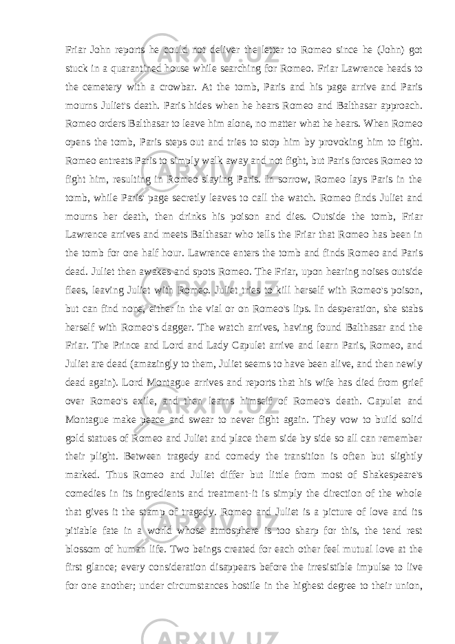 Friar John reports he could not deliver the letter to Romeo since he (John) got stuck in a quarantined house while searching for Romeo. Friar Lawrence heads to the cemetery with a crowbar. At the tomb, Paris and his page arrive and Paris mourns Juliet&#39;s death. Paris hides when he hears Romeo and Balthasar approach. Romeo orders Balthasar to leave him alone, no matter what he hears. When Romeo opens the tomb, Paris steps out and tries to stop him by provoking him to fight. Romeo entreats Paris to simply walk away and not fight, but Paris forces Romeo to fight him, resulting in Romeo slaying Paris. In sorrow, Romeo lays Paris in the tomb, while Paris&#39; page secretly leaves to call the watch. Romeo finds Juliet and mourns her death, then drinks his poison and dies. Outside the tomb, Friar Lawrence arrives and meets Balthasar who tells the Friar that Romeo has been in the tomb for one half hour. Lawrence enters the tomb and finds Romeo and Paris dead. Juliet then awakes and spots Romeo. The Friar, upon hearing noises outside flees, leaving Juliet with Romeo. Juliet tries to kill herself with Romeo&#39;s poison, but can find none, either in the vial or on Romeo&#39;s lips. In desperation, she stabs herself with Romeo&#39;s dagger. The watch arrives, having found Balthasar and the Friar. The Prince and Lord and Lady Capulet arrive and learn Paris, Romeo, and Juliet are dead (amazingly to them, Juliet seems to have been alive, and then newly dead again). Lord Montague arrives and reports that his wife has died from grief over Romeo&#39;s exile, and then learns himself of Romeo&#39;s death. Capulet and Montague make peace and swear to never fight again. They vow to build solid gold statues of Romeo and Juliet and place them side by side so all can remember their plight. Between tragedy and comedy the transition is often but slightly marked. Thus Romeo and Juliet differ but little from most of Shakespeare&#39;s comedies in its ingredients and treatment-it is simply the direction of the whole that gives it the stamp of tragedy. Romeo and Juliet is a picture of love and its pitiable fate in a world whose atmosphere is too sharp for this, the tend rest blossom of human life. Two beings created for each other feel mutual love at the first glance; every consideration disappears before the irresistible impulse to live for one another; under circumstances hostile in the highest degree to their union, 