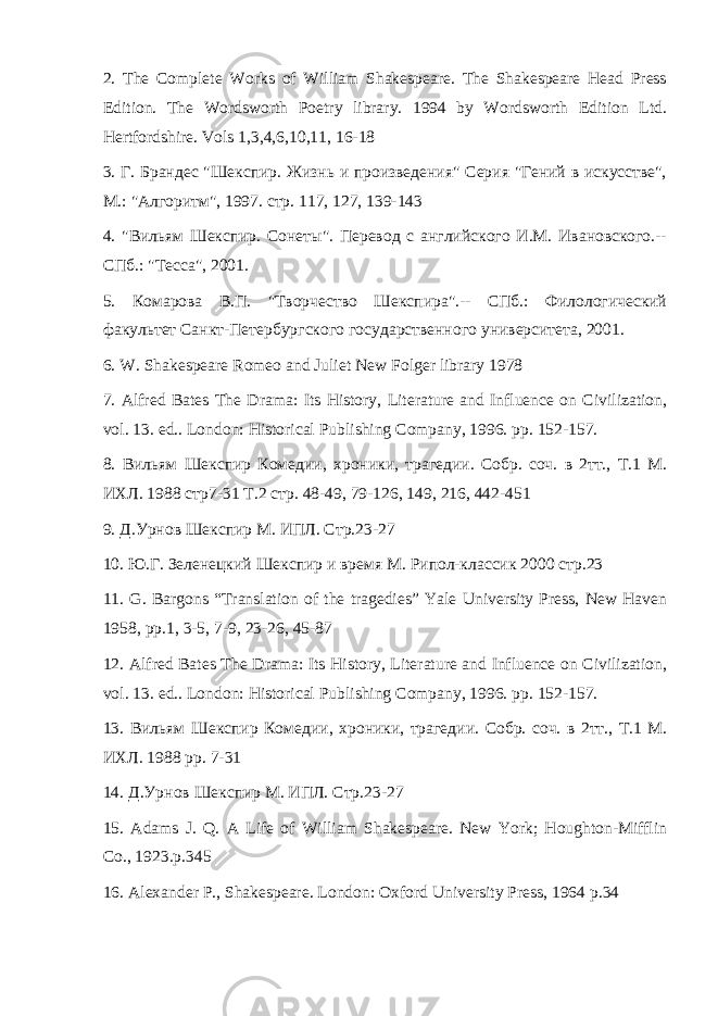 2. The Complete Works of William Shakespeare. The Shakespeare Head Press Edition. The Wordsworth Poetry library. 1994 by Wordsworth Edition Ltd. Hertfordshire. Vols 1,3,4,6,10,11, 16-18 3. Г. Брандес &#34;Шекспир. Жизнь и произведения&#34; Серия &#34;Гений в искусстве&#34;, М.: &#34;Алгоритм&#34;, 1997. стр. 117, 127, 139-143 4. &#34;Вильям Шекспир. Сонеты&#34;. Перевод с английского И.М. Ивановского.-- СПб.: &#34;Тесса&#34;, 2001. 5. Комарова В.П. &#34;Творчество Шекспира&#34;.-- СПб.: Филологический факультет Санкт-Петербургского государственного университета, 2001. 6. W. Shakespeare Romeo and Juliet New Folger library 1978 7. Alfred Bates The Drama: Its History, Literature and Influence on Civilization, vol. 13. ed.. London: Historical Publishing Company, 1996. pp. 152-157. 8. Вильям Шекспир Комедии , хроники , трагедии . Собр. соч. в 2тт., Т.1 М. ИХЛ. 1988 стр7-31 Т.2 стр. 48-49, 79-126, 149, 216, 442-451 9. Д.Урнов Шекспир М. ИПЛ. Стр.23-27 10. Ю.Г. Зеленецкий Шекспир и время М. Рипол-классик 2000 стр.23 11. G. Bargons “Translation of the tragedies” Yale University Press, New Haven 1958, pp.1, 3-5, 7-9, 23-26, 45-87 12. Alfred Bates The Drama: Its History, Literature and Influence on Civilization, vol. 13. ed.. London: Historical Publishing Company, 1996. pp. 152-157. 13. Вильям Шекспир Комедии , хроники , трагедии . Собр. соч. в 2тт., Т.1 М. ИХЛ. 1988 pp. 7-31 14. Д.Урнов Шекспир М. ИПЛ. Стр.23-27 15. Adams J. Q. A Life of William Shakespeare. New York; Houghton-Mifflin Co., 1923.p.345 16. Alexander P., Shakespeare. London: Oxford University Press, 1964 p.34 