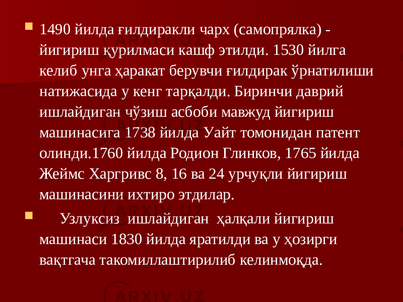  1490 йилда ғилдиракли чарх (самопрялка) - йигириш қурилмаси кашф этилди. 1530 йилга келиб унга ҳаракат берувчи ғилдирак ўрнатилиши натижасида у кенг тарқалди. Биринчи даврий ишлайдиган чўзиш асбоби мавжуд йигириш машинасига 1738 йилда Уайт томонидан патент олинди.1760 йилда Родион Глинков, 1765 йилда Жеймс Харгривс 8, 16 ва 24 урчуқли йигириш машинасини ихтиро этдилар.  Узлуксиз ишлайдиган ҳалқали йигириш машинаси 1830 йилда яратилди ва у ҳозирги вақтгача такомиллаштирилиб келинмоқда. 