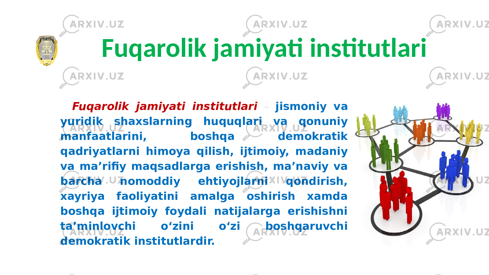 Fuqarolik jamiyati institutlari Fuqarolik jamiyati institutlari – jismoniy va yuridik shaxslarning huquqlari va qonuniy manfaatlarini, boshqa demokratik qadriyatlarni himoya qilish, ijtimoiy, madaniy va maʼrifiy maqsadlarga erishish, maʼnaviy va barcha nomoddiy ehtiyojlarni qondirish, xayriya faoliyatini amalga oshirish xamda boshqa ijtimoiy foydali natijalarga erishishni taʼminlovchi oʻzini oʻzi boshqaruvchi demokratik institutlardir. 