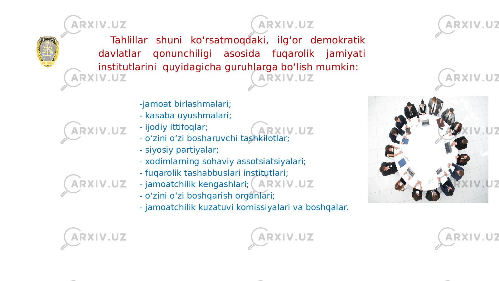 Tahlillar shuni koʻrsatmoqdaki, ilgʻor demokratik davlatlar qonunchiligi asosida fuqarolik jamiyati institutlarini quyidagicha guruhlarga boʻlish mumkin: -jamoat birlashmalari; - kasaba uyushmalari; - ijodiy ittifoqlar; - oʻzini oʻzi bosharuvchi tashkilotlar; - siyosiy partiyalar; - xodimlarning sohaviy assotsiatsiyalari; - fuqarolik tashabbuslari institutlari; - jamoatchilik kengashlari; - oʻzini oʻzi boshqarish organlari; - jamoatchilik kuzatuvi komissiyalari va boshqalar. 