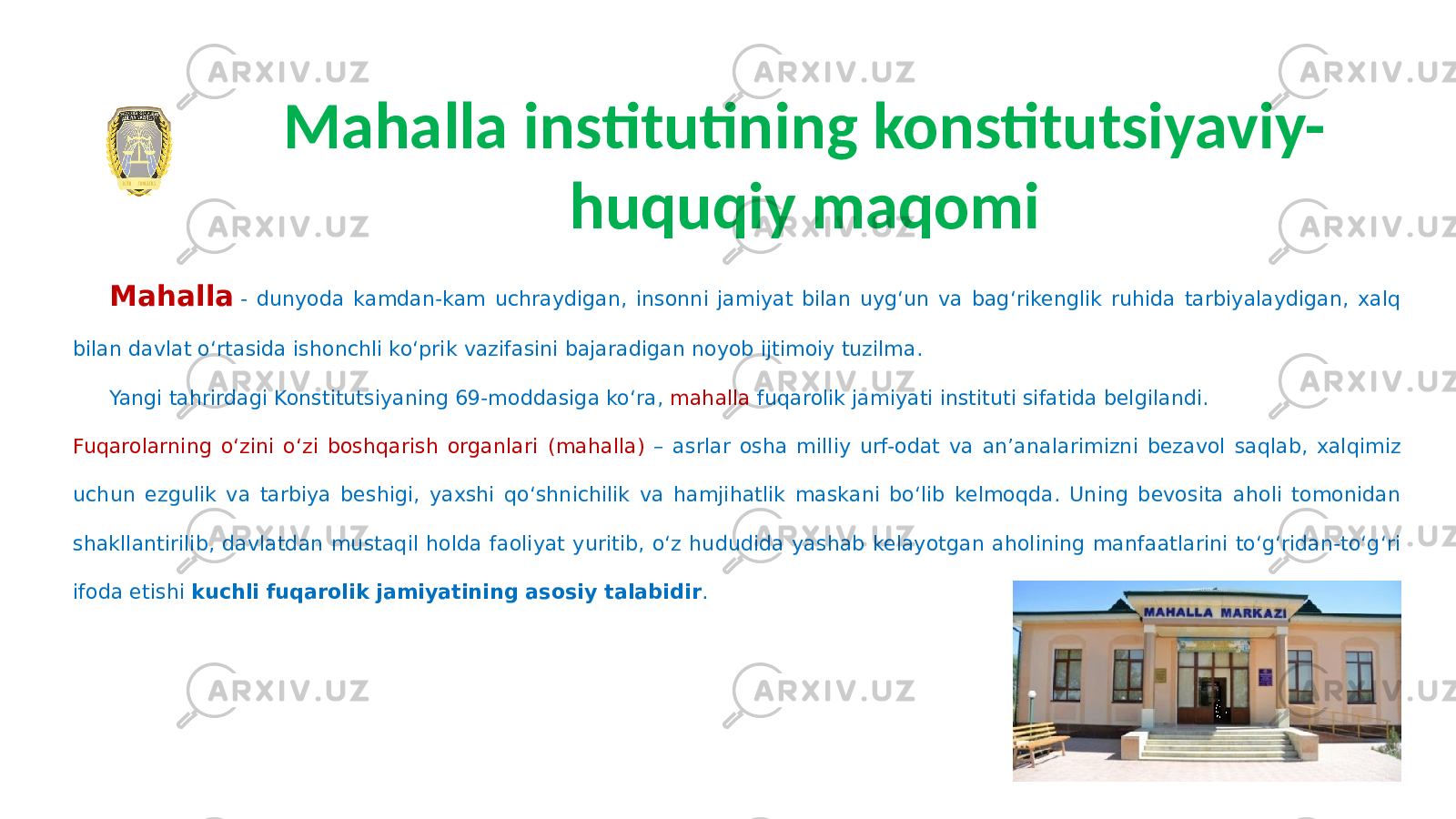 Mahalla   - dunyoda kamdan-kam uchraydigan, insonni jamiyat bilan uygʻun va bagʻrikenglik ruhida tarbiyalaydigan, xalq bilan davlat oʻrtasida ishonchli koʻprik vazifasini bajaradigan noyob ijtimoiy tuzilma. Yangi tahrirdagi Konstitutsiyaning 69-moddasiga koʻra, mahalla fuqarolik jamiyati instituti sifatida belgilandi. Fuqarolarning oʻzini oʻzi boshqarish organlari (mahalla) – asrlar osha milliy urf-odat va anʼanalarimizni bezavol saqlab, xalqimiz uchun ezgulik va tarbiya beshigi, yaxshi qoʻshnichilik va hamjihatlik maskani boʻlib kelmoqda. Uning bevosita aholi tomonidan shakllantirilib, davlatdan mustaqil holda faoliyat yuritib, oʻz hududida yashab kelayotgan aholining manfaatlarini toʻgʻridan-toʻgʻri ifoda etishi kuchli fuqarolik jamiyatining asosiy talabidir .Mahalla institutining konstitutsiyaviy- huquqiy maqomi 