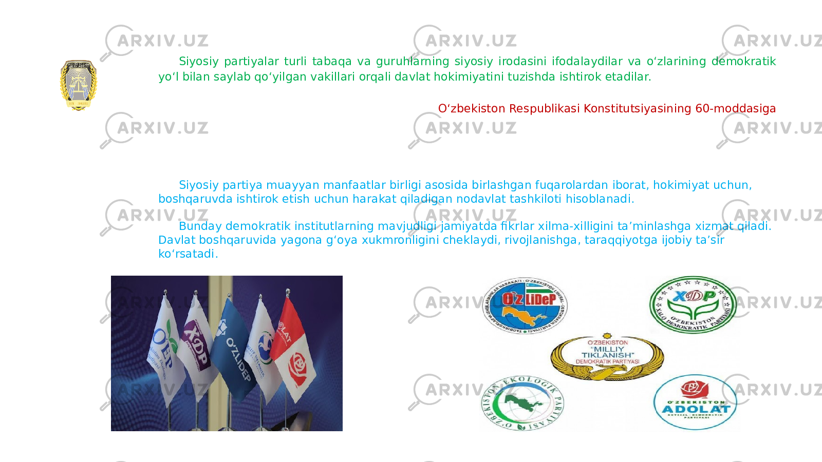 Siyosiy partiyalar turli tabaqa va guruhlarning siyosiy irodasini ifodalaydilar va oʻzlarining demokratik yoʻl bilan saylab qoʻyilgan vakillari orqali davlat hokimiyatini tuzishda ishtirok etadilar. Oʻzbekiston Respublikasi Konstitutsiyasining 60-moddasiga Siyosiy partiya muayyan manfaatlar birligi asosida birlashgan fuqarolardan iborat, hokimiyat uchun, boshqaruvda ishtirok etish uchun harakat qiladigan nodavlat tashkiloti hisoblanadi. Bunday demokratik institutlarning mavjudligi jamiyatda fikrlar xilma-xilligini taʼminlashga xizmat qiladi. Davlat boshqaruvida yagona gʻoya xukmronligini cheklaydi, rivojlanishga, taraqqiyotga ijobiy taʼsir koʻrsatadi. 