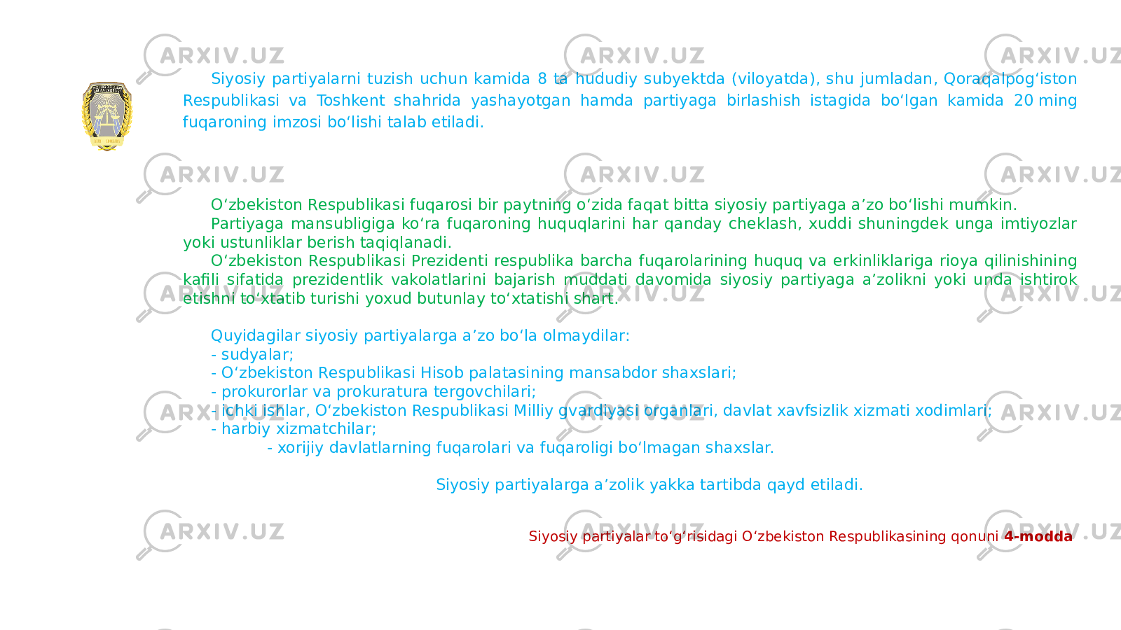 Siyosiy partiyalarni tuzish uchun kamida 8 ta hududiy subyektda (viloyatda), shu jumladan, Qoraqalpogʻiston Respublikasi va Toshkent shahrida yashayotgan hamda partiyaga birlashish istagida boʻlgan kamida 20 ming fuqaroning imzosi boʻlishi talab etiladi. O‘zbekiston Respublikasi fuqarosi bir paytning o‘zida faqat bitta siyosiy partiyaga a’zo bo‘lishi mumkin. Partiyaga mansubligiga ko‘ra fuqaroning huquqlarini har qanday cheklash, xuddi shuningdek unga imtiyozlar yoki ustunliklar berish taqiqlanadi. O‘zbekiston Respublikasi Prezidenti respublika barcha fuqarolarining huquq va erkinliklariga rioya qilinishining kafili sifatida prezidentlik vakolatlarini bajarish muddati davomida siyosiy partiyaga a’zolikni yoki unda ishtirok etishni to‘xtatib turishi yoxud butunlay to‘xtatishi shart. Quyidagilar siyosiy partiyalarga a’zo bo‘la olmaydilar: - sudyalar; - O‘zbekiston Respublikasi Hisob palatasining mansabdor shaxslari; - prokurorlar va prokuratura tergovchilari; - ichki ishlar, O‘zbekiston Respublikasi Milliy gvardiyasi organlari, davlat xavfsizlik xizmati xodimlari; - harbiy xizmatchilar; - xorijiy davlatlarning fuqarolari va fuqaroligi bo‘lmagan shaxslar. Siyosiy partiyalarga a’zolik yakka tartibda qayd etiladi. Siyosiy partiyalar toʻgʻrisidagi Oʻzbekiston Respublikasining qonuni 4-modda   